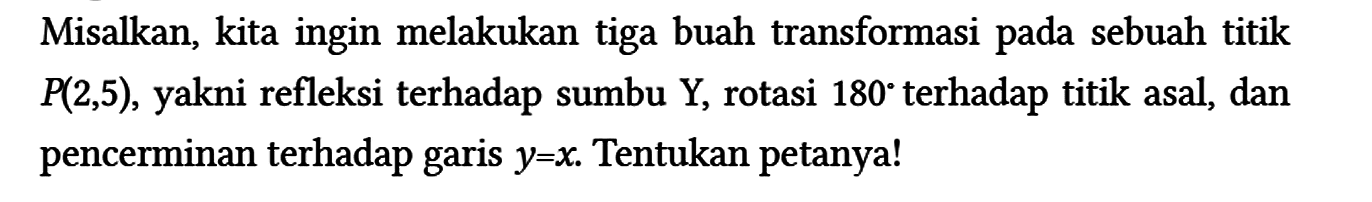 Misalkan, kita ingin melakukan tiga buah transformasi pada sebuah titik P(2,5), yakni refleksi terhadap sumbu Y, rotasi 180 terhadap titik asal, dan pencerminan terhadap garis y=x. Tentukan petanya!