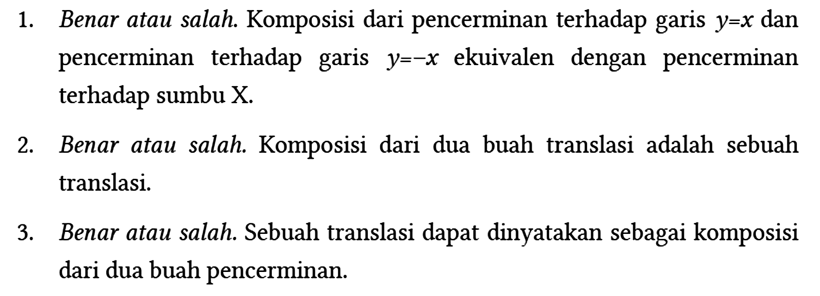 1. Benar atau salah. Komposisi dari pencerminan terhadap garis y=x dan pencerminan terhadap garis y=-x ekuivalen dengan pencerminan terhadap sumbu X.
2. Benar atau salah. Komposisi dari dua buah translasi adalah sebuah translasi.
3. Benar atau salah. Sebuah translasi dapat dinyatakan sebagai komposisi dari dua buah pencerminan. 