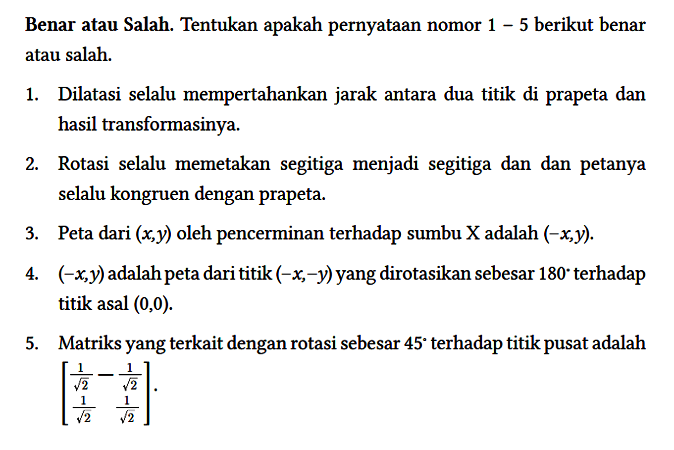 Benar atau Salah. Tentukan apakah pernyataan nomor 1 - 5 berikut benar atau salah.
1. Dilatasi selalu mempertahankan jarak antara dua titik di prapeta dan hasil transformasinya.
2. Rotasi selalu memetakan segitiga menjadi segitiga dan dan petanya selalu kongruen dengan prapeta.
3. Peta dari (x,y) oleh pencerminan terhadap sumbu X adalah (-x,y).
4. (-x,y) adalah peta dari titik (-x,-y) yang dirotasikan sebesar 180 terhadap titik asal (0,0).
5. Matriks yang terkait dengan rotasi sebesar 45 terhadap titik pusat adalah [1/(akar(2)) -1/(akar(2)) 1/(akar(2)) 1/(akar(2))]. 