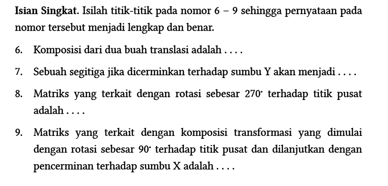 Isian Singkat. Isilah titik-titik pada nomor 6 - 9 sehingga pernyataan pada nomor tersebut menjadi lengkap dan benar.
6. Komposisi dari dua buah translasi adalah ....
7. Sebuah segitiga jika dicerminkan terhadap sumbu Y akan menjadi ....
8. Matriks yang terkait dengan rotasi sebesar 270 terhadap titik pusat adalah....
9. Matriks yang terkait dengan komposisi transformasi yang dimulai dengan rotasi sebesar 90 terhadap titik pusat dan dilanjutkan dengan pencerminan terhadap sumbu X adalah....