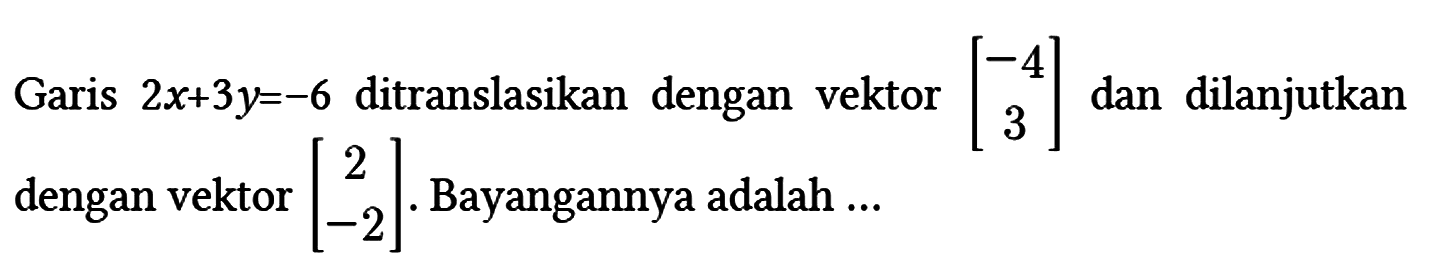 Garis 2x + 3y = -6 ditranslasikan dengan vektor [-4 3] dan dilanjutkan dengan vektor [2 -2]. Bayangannya adalah ...