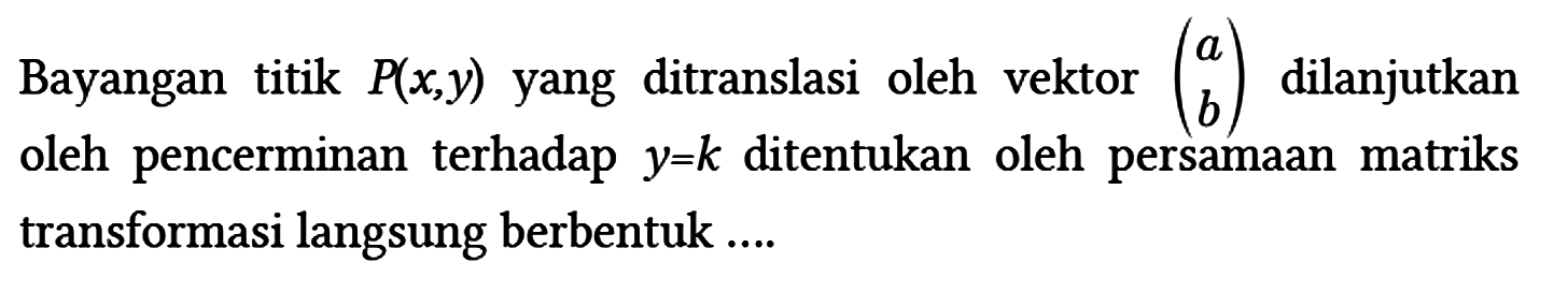 Bayangan titik P(x, y) yang ditranslasi oleh vektor (a b) dilanjutkan oleh pencerminan terhadap y = k ditentukan oleh persamaan matriks transformasi langsung berbentuk ....