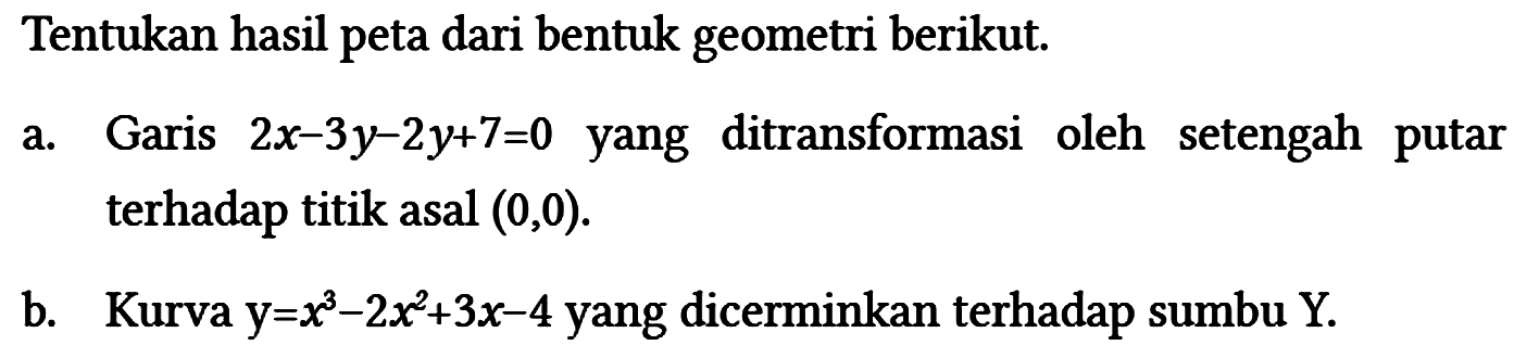 Tentukan hasil peta dari bentuk geometri berikut.
a. Garis 2x - 3y - 2y + 7=0 yang ditransformasi oleh setengah putar terhadap titik asal (0,0) .
b. Kurva y=x^3 - 2x^2 + 3x - 4 yang dicerminkan terhadap sumbu Y.