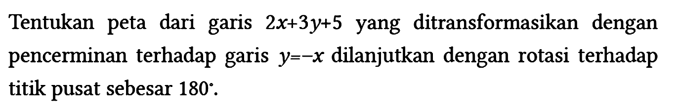 Tentukan peta dari garis 2x + 3y + 5 yang ditransformasikan dengan pencerminan terhadap garis y=-x dilanjutkan dengan rotasi terhadap titik pusat sebesar 180.