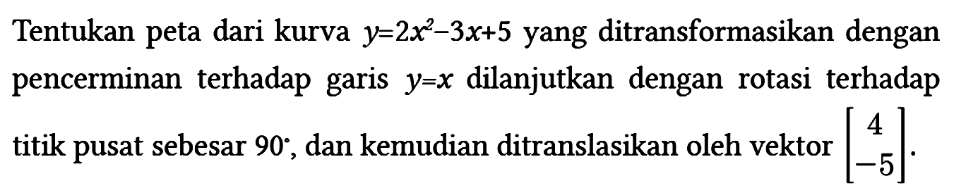 Tentukan peta dari kurva y=2x^2 - 3x + 5 yang ditransformasikan dengan pencerminan terhadap garis y=x dilanjutkan dengan rotasi terhadap titik pusat sebesar 90 , dan kemudian ditranslasikan oleh vektor [4 -5]