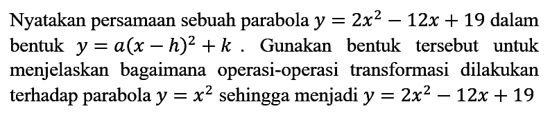 Nyatakan persamaan sebuah parabola y=2x^2 - 12x + 19 dalam bentuk y=(a - h)^2 + k. Gunakan bentuk tersebut untuk menjelaskan bagaimana operasi-operasi transformasi dilakukan terhadap parabola y=x^2 sehingga menjadi y=2x^2 - 12x + 19.