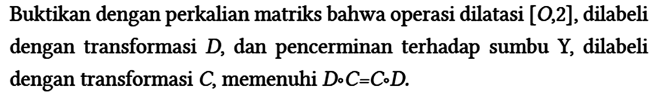 Buktikan dengan perkalian matriks bahwa operasi dilatasi [O,2], dilabeli dengan transformasi D , dan pencerminan terhadap sumbu Y, dilabeli dengan transformasi C, memenuhi D o C=C o D.