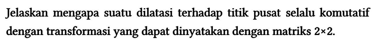 Jelaskan mengapa suatu dilatasi terhadap titik pusat selalu komutatif dengan transformasi yang dapat dinyatakan dengan matriks 2 x 2.