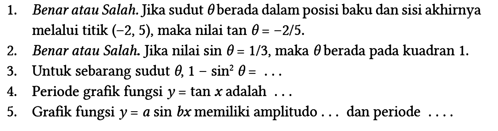 1. Benar atau Salah. Jika sudut theta berada dalam posisi baku dan sisi akhirnya melalui titik (-2,5), maka nilai tan theta = -2/5.
2. Benar atau Salah. Jika nilai sin theta = 1/3, maka theta berada pada kuadran 1.
3. Untuk sebarang sudut theta, 1 - sin^2 theta = ... 
4. Periode grafik fungsi y = tan x adalah ...
5. Grafik fungsi y = a sin bx memiliki amplitudo ... dan periode ....