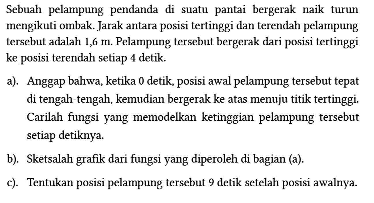 Sebuah pelampung pendanda di suatu pantai bergerak naik turun mengikuti ombak. Jarak antara posisi tertinggi dan terendah pelampung tersebut adalah 1,6 m. Pelampung tersebut bergerak dari posisi tertinggi ke posisi terendah setiap 4 detik.
a). Anggap bahwa, ketika 0 detik, posisi awal pelampung tersebut tepat di tengah-tengah, kemudian bergerak ke atas menuju titik tertinggi. Carilah fungsi yang memodelkan ketinggian pelampung tersebut setiap detiknya.
b). Sketsalah grafik dari fungsi yang diperoleh di bagian (a).
c). Tentukan posisi pelampung tersebut 9 detik setelah posisi awalnya.