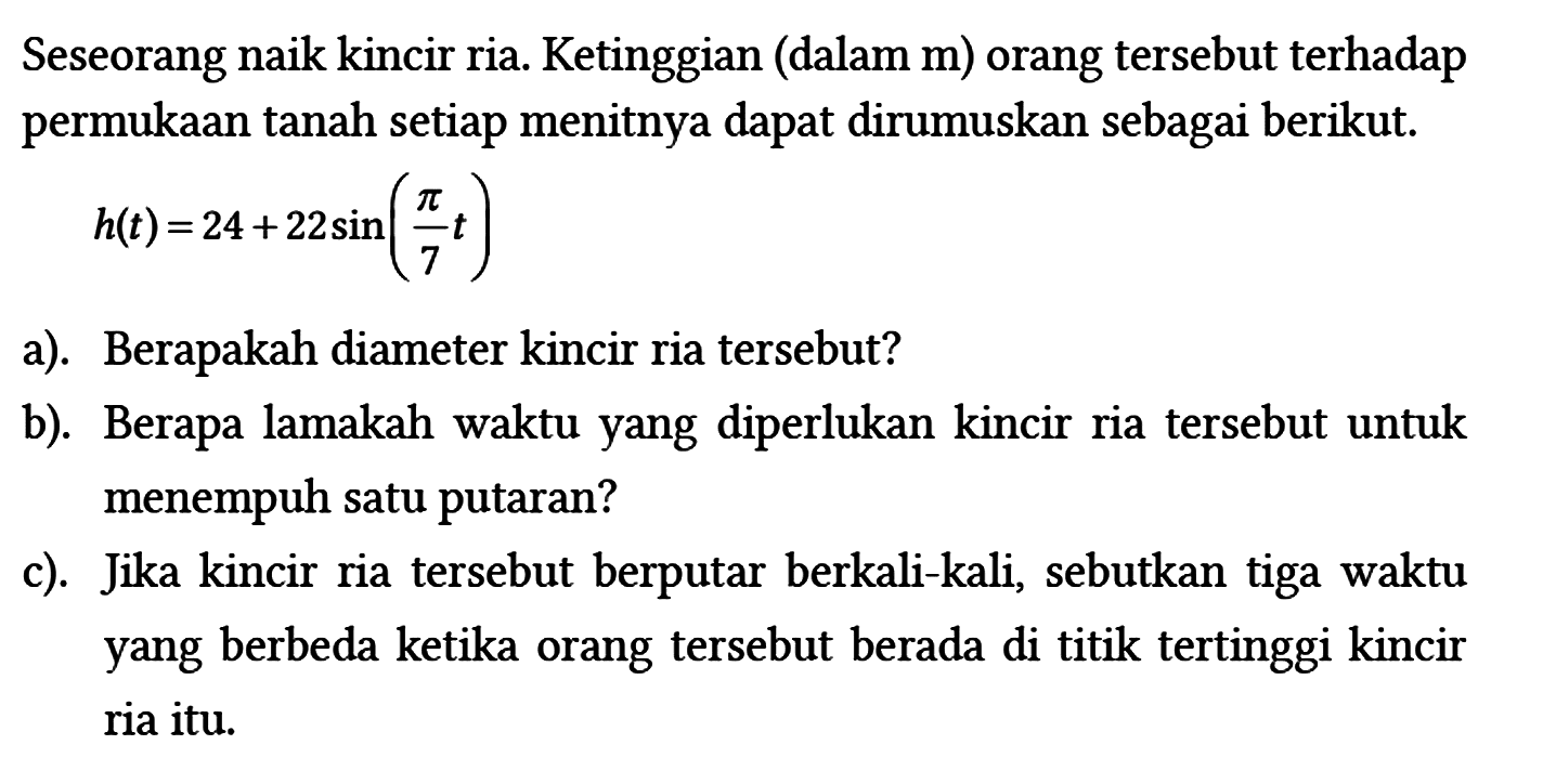 Seseorang naik kincir ria. Ketinggian (dalam m) orang tersebut terhadap permukaan tanah setiap menitnya dapat dirumuskan sebagai berikut.

h(t)=24+22 sin (pi/7 t)

a). Berapakah diameter kincir ria tersebut?
b). Berapa lamakah waktu yang diperlukan kincir ria tersebut untuk menempuh satu putaran?
c). Jika kincir ria tersebut berputar berkali-kali, sebutkan tiga waktu yang berbeda ketika orang tersebut berada di titik tertinggi kincir ria itu.