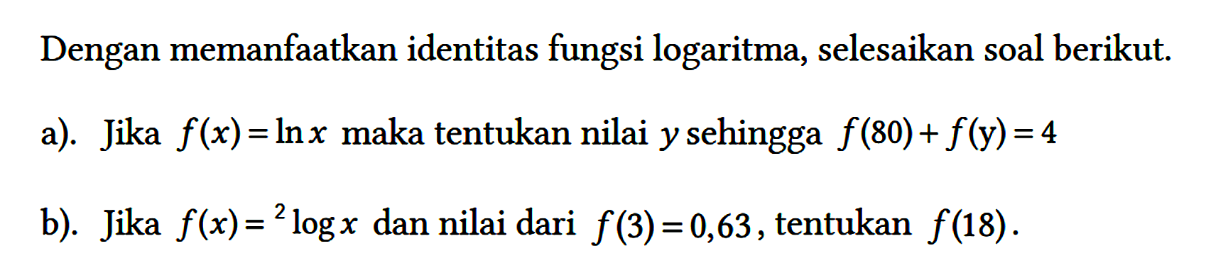 Dengan memanfaatkan identitas fungsi logaritma, selesaikan soal berikut.
a). Jika f(x)=ln x maka tentukan nilai y sehingga f(80)+f(y)=4 
b). Jika f(x)= 2log x dan nilai dari f(3)=0,63, tentukan f(18).