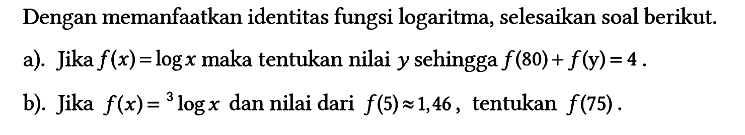 Dengan memanfaatkan identitas fungsi logaritma, selesaikan soal berikut.
a). Jika  f(x)=log x maka tentukan nilai y sehingga f(80)+f(y)=4 .
b). Jika f(x)=3log x dan nilai dari f(5)=1,46, tentukan f(75).