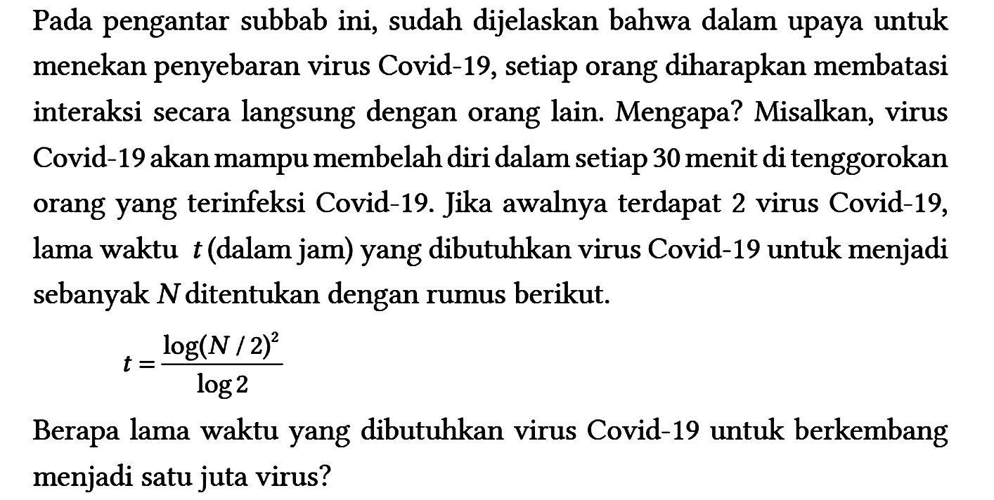 Pada pengantar subbab ini, sudah dijelaskan bahwa dalam upaya untuk menekan penyebaran virus Covid-19, setiap orang diharapkan membatasi interaksi secara langsung dengan orang lain. Mengapa? Misalkan, virus Covid-19 akan mampu membelah diri dalam setiap 30 menit di tenggorokan orang yang terinfeksi Covid-19. Jika awalnya terdapat 2 virus Covid-19, lama waktu t (dalam jam) yang dibutuhkan virus Covid-19 untuk menjadi sebanyak N ditentukan dengan rumus berikut.

t=(log(N/2)^2)/log 2

Berapa lama waktu yang dibutuhkan virus Covid-19 untuk berkembang menjadi satu juta virus?

Dengan memanfaatkan bentuk model fungsi logaritma tentang pertumbuhan virus Covid-19 pada Contoh 5.8, berapa banyak virus Covid-19 dalam waktu 30 hari?