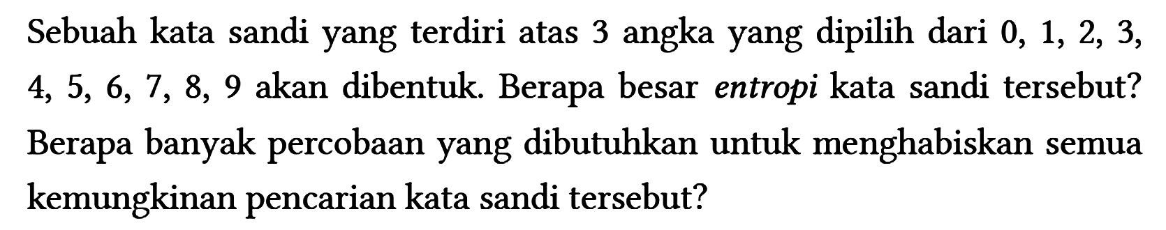 Sebuah kata sandi yang terdiri atas 3 angka yang dipilih dari 0, 1, 2, 3, 4, 5, 6, 7, 8, 9 akan dibentuk. Berapa besar entropi kata sandi tersebut? Berapa banyak percobaan yang dibutuhkan untuk menghabiskan semua kemungkinan pencarian kata sandi tersebut?