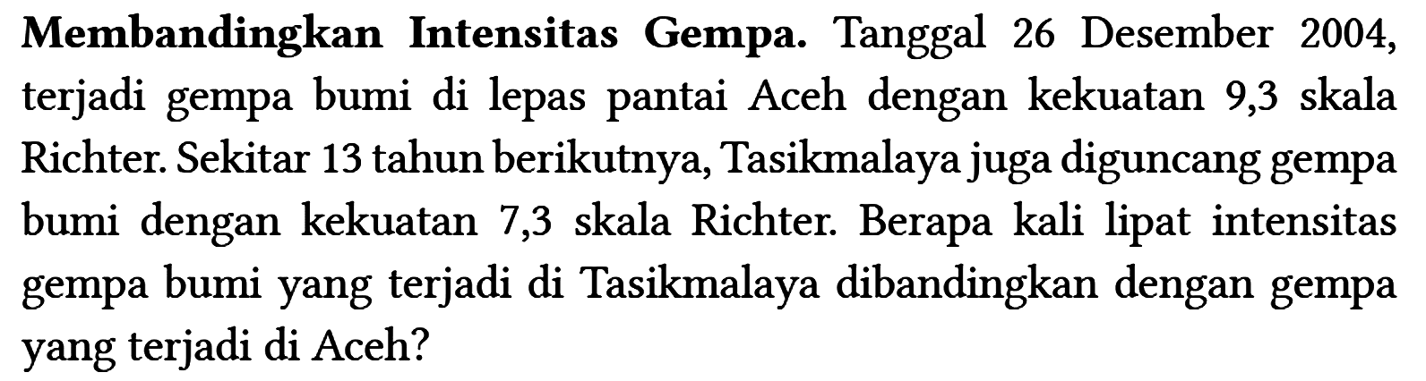 Membandingkan Intensitas Gempa. Tanggal 26 Desember 2004, terjadi gempa bumi di lepas pantai Aceh dengan kekuatan 9,3 skala Richter. Sekitar 13 tahun berikutnya, Tasikmalaya juga diguncang gempa bumi dengan kekuatan 7,3 skala Richter. Berapa kali lipat intensitas gempa bumi yang terjadi di Tasikmalaya dibandingkan dengan gempa yang terjadi di Aceh?