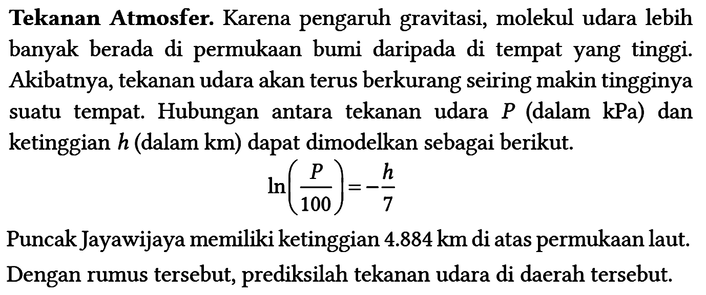 Tekanan Atmosfer. Karena pengaruh gravitasi, molekul udara lebih banyak berada di permukaan bumi daripada di tempat yang tinggi. Akibatnya, tekanan udara akan terus berkurang seiring makin tingginya suatu tempat. Hubungan antara tekanan udara P (dalam kPa) dan ketinggian h (dalam km ) dapat dimodelkan sebagai berikut.
ln (P/100)=-h/7 Puncak Jayawijaya memiliki ketinggian 4.884 km di atas permukaan laut. Dengan rumus tersebut, prediksilah tekanan udara di daerah tersebut. 