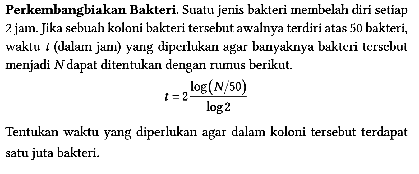 Perkembangbiakan Bakteri. Suatu jenis bakteri membelah diri setiap 2 jam. Jika sebuah koloni bakteri tersebut awalnya terdiri atas 50 bakteri, waktu t (dalam jam) yang diperlukan agar banyaknya bakteri tersebut menjadi N dapat ditentukan dengan rumus berikut. t=2 (log (N/50))/(log 2) Tentukan waktu yang diperlukan agar dalam koloni tersebut terdapat satu juta bakteri.