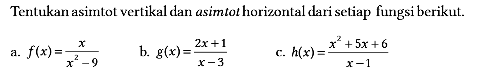 Tentukan asimtot vertikal dan asimtot horizontal dari setiap fungsi berikut.
a.  f(x) = x/(x^2 - 9) 
b.  g(x) = (2x + 1)/(x - 3) 
c.  h(x) = (x^2 + 5x + 6)/(x - 1) 