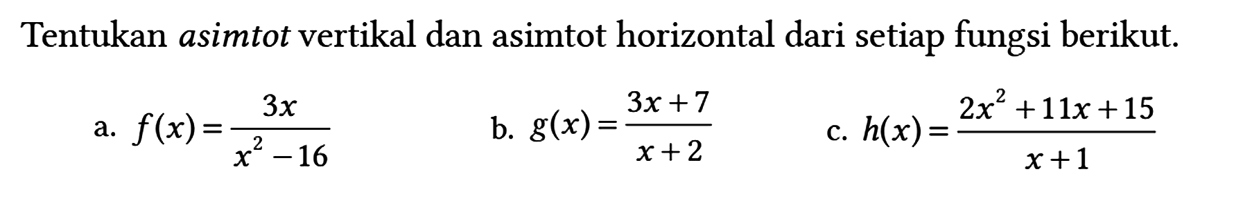 Tentukan asimtot vertikal dan asimtot horizontal dari setiap fungsi berikut.
a. f(x) = 3x/(x^2 - 16) b. g(x) = (3x + 7)/(x + 2) c. h(x) = (2x^2 + 11x + 15)/(x + 1) 