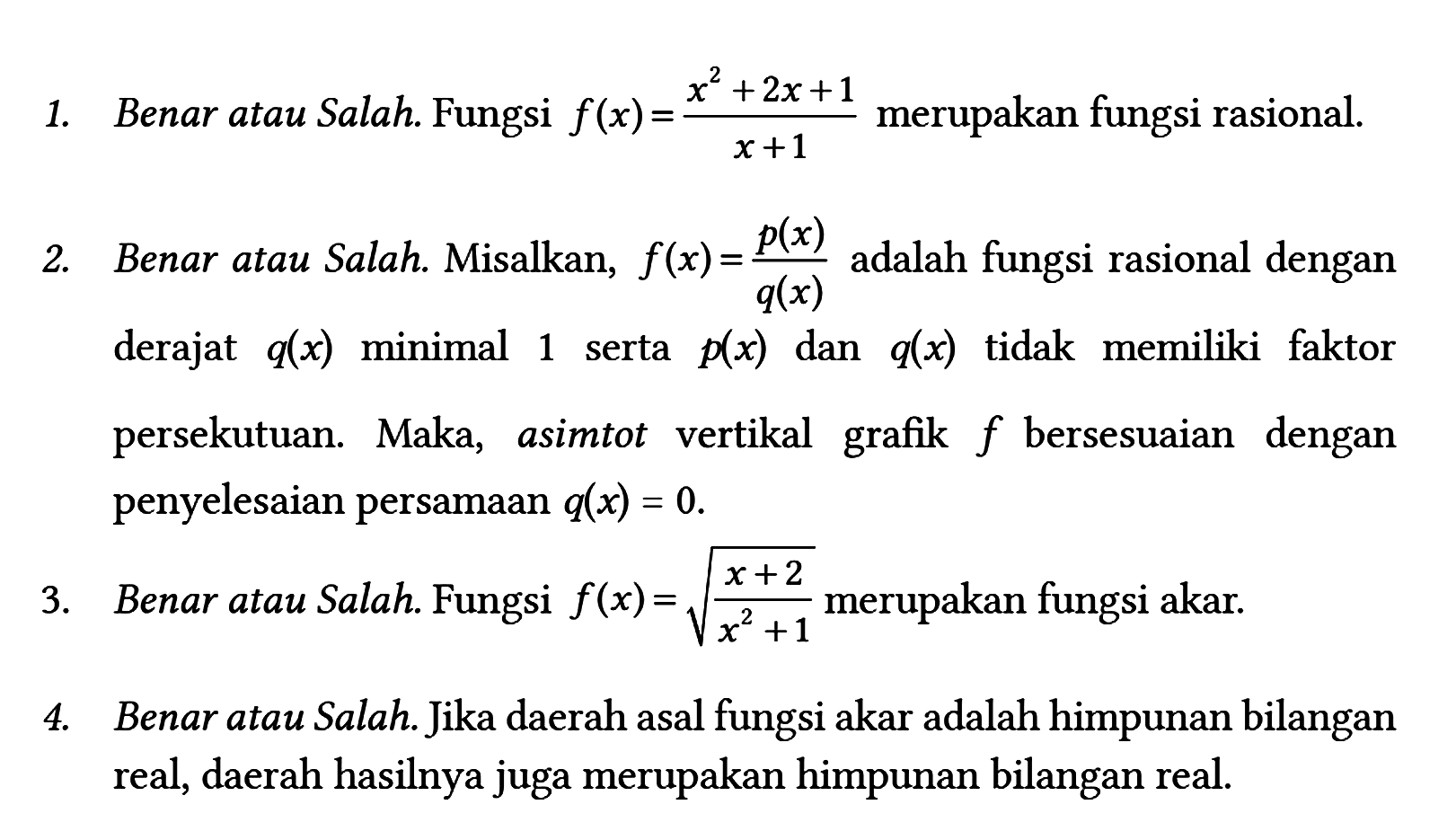 1. Benar atau Salah. Fungsi f(x)=(x^2 + 2x + 1)/(x + 1) merupakan fungsi rasional.
2. Benar atau Salah. Misalkan, f(x) = p(x)/q(x) adalah fungsi rasional dengan derajat q(x) minimal 1 serta p(x) dan q(x) tidak memiliki faktor persekutuan. Maka, asimtot vertikal grafik f bersesuaian dengan penyelesaian persamaan q(x)=0.
3. Benar atau Salah. Fungsi f(x)=akar((x + 2)/(x^2 + 1)) merupakan fungsi akar.
4. Benar atau Salah. Jika daerah asal fungsi akar adalah himpunan bilangan real, daerah hasilnya juga merupakan himpunan bilangan real. 