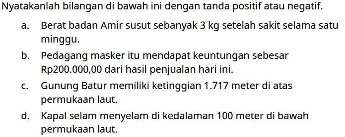 Nyatakanlah bilangan di bawah ini dengan tanda positif atau negatif.
a. Berat badan Amir susut sebanyak 3 kg setelah sakit selama satu minggu.
b. Pedagang masker itu mendapat keuntungan sebesar Rp200.000,00 dari hasil penjualan hari ini.
c. Gunung Batur memiliki ketinggian 1.717 meter di atas permukaan laut.
d. Kapal selam menyelam di kedalaman 100 meter di bawah permukaan laut.