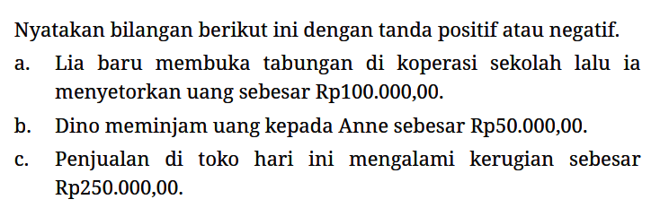 Nyatakan bilangan berikut ini dengan tanda positif atau negatif.
a. Lia baru membuka tabungan di koperasi sekolah lalu ia menyetorkan uang sebesar Rp100.000,00.
b. Dino meminjam uang kepada Anne sebesar Rp50.000,00.
c. Penjualan di toko hari ini mengalami kerugian sebesar Rp250.000,00.