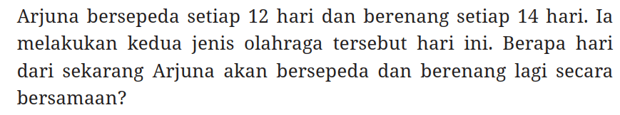 Arjuna bersepeda setiap 12 hari dan berenang setiap 14 hari. Ia melakukan kedua jenis olahraga tersebut hari ini. Berapa hari dari sekarang Arjuna akan bersepeda dan berenang lagi secara bersamaan?