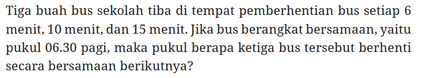 Tiga buah bus sekolah tiba di tempat pemberhentian bus setiap 6 menit, 10 menit, dan 15 menit. Jika bus berangkat bersamaan, yaitu pukul 06.30 pagi, maka pukul berapa ketiga bus tersebut berhenti secara bersamaan berikutnya?