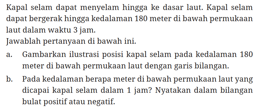 Kapal selam dapat menyelam hingga ke dasar laut. Kapal selam dapat bergerak hingga kedalaman 180 meter di bawah permukaan laut dalam waktu 3 jam.
Jawablah pertanyaan di bawah ini.
a. Gambarkan ilustrasi posisi kapal selam pada kedalaman 180 meter di bawah permukaan laut dengan garis bilangan.
b. Pada kedalaman berapa meter di bawah permukaan laut yang dicapai kapal selam dalam 1 jam? Nyatakan dalam bilangan bulat positif atau negatif.