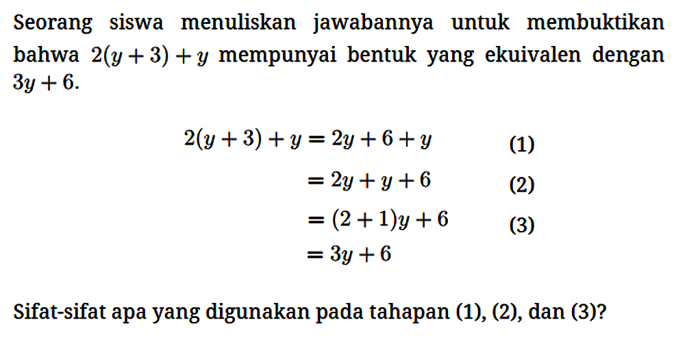Seorang siswa menuliskan jawabannya untuk membuktikan bahwa 2(y + 3) + y mempunyai bentuk yang ekuivalen dengan 3y + 6. 
2(y + 3) + y =2y + 6 + y (1) = 2y + y + 6 (2) = (2 + 1) y + 6 = 3y + 6 Sifat-sifat apa yang digunakan pada tahapan (1), (2), dan (3)? 