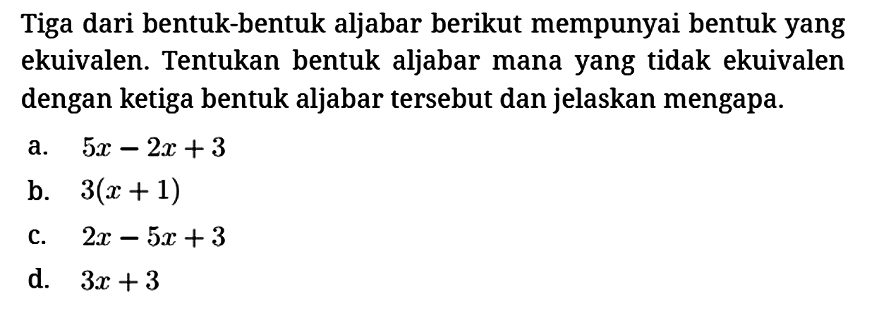 Tiga dari bentuk-bentuk aljabar berikut mempunyai bentuk yang ekuivalen. Tentukan bentuk aljabar mana yang tidak ekuivalen dengan ketiga bentuk aljabar tersebut dan jelaskan mengapa.
a. 5x - 2x + 3 
b. 3(x+1) 
c. 2x - 5x + 3 
d. 3x + 3