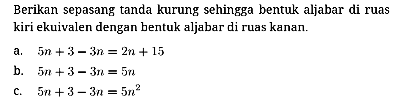 Berikan sepasang tanda kurung sehingga bentuk aljabar di ruas kiri ekuivalen dengan bentuk aljabar di ruas kanan.
a. 5n + 3 - 3n=2n + 15 
b. 5n + 3 - 3n=5n 
c. 5n + 3 - 3n=5n^2