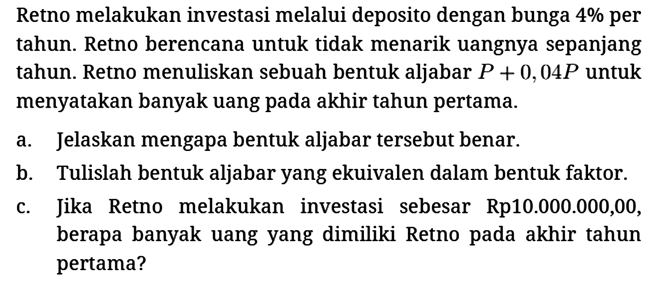 Retno melakukan investasi melalui deposito dengan bunga 4% per tahun. Retno berencana untuk tidak menarik uangnya sepanjang tahun. Retno menuliskan sebuah bentuk aljabar P + 0,04 P untuk menyatakan banyak uang pada akhir tahun pertama.
a. Jelaskan mengapa bentuk aljabar tersebut benar.
b. Tulislah bentuk aljabar yang ekuivalen dalam bentuk faktor.
c. Jika Retno melakukan investasi sebesar Rp10.000.000,00, berapa banyak uang yang dimiliki Retno pada akhir tahun pertama? 