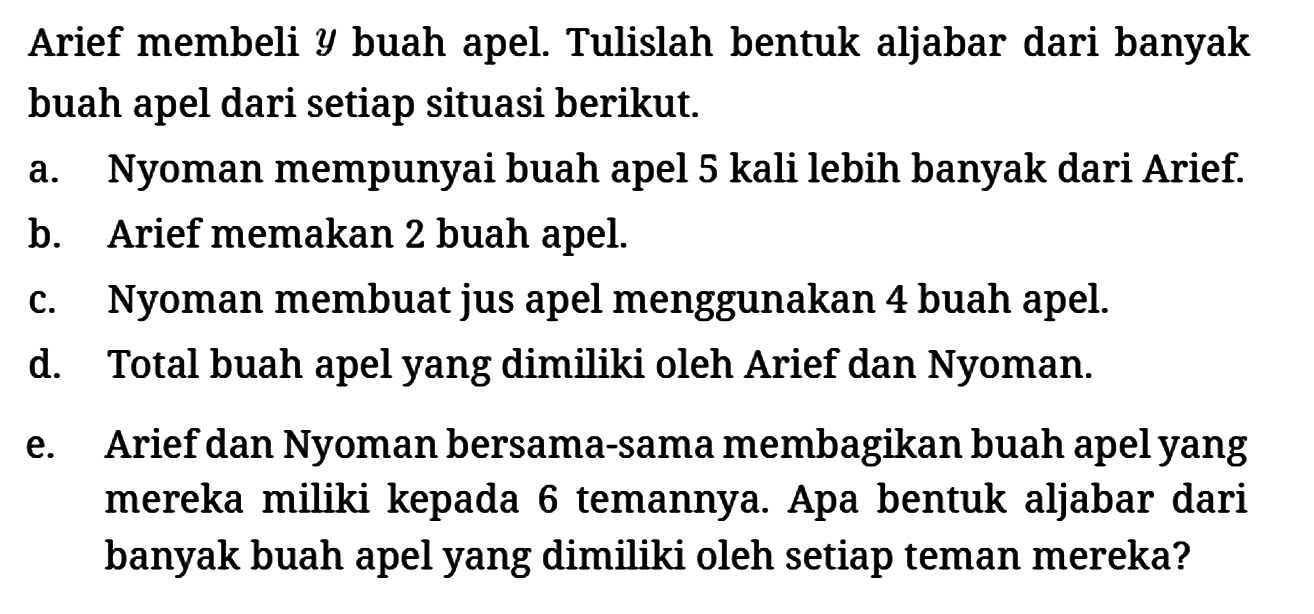 Arief membeli  y  buah apel. Tulislah bentuk aljabar dari banyak buah apel dari setiap situasi berikut.
a. Nyoman mempunyai buah apel 5 kali lebih banyak dari Arief.
b. Arief memakan 2 buah apel.
c. Nyoman membuat jus apel menggunakan 4 buah apel.
d. Total buah apel yang dimiliki oleh Arief dan Nyoman.
e. Arief dan Nyoman bersama-sama membagikan buah apel yang mereka miliki kepada 6 temannya. Apa bentuk aljabar dari banyak buah apel yang dimiliki oleh setiap teman mereka?