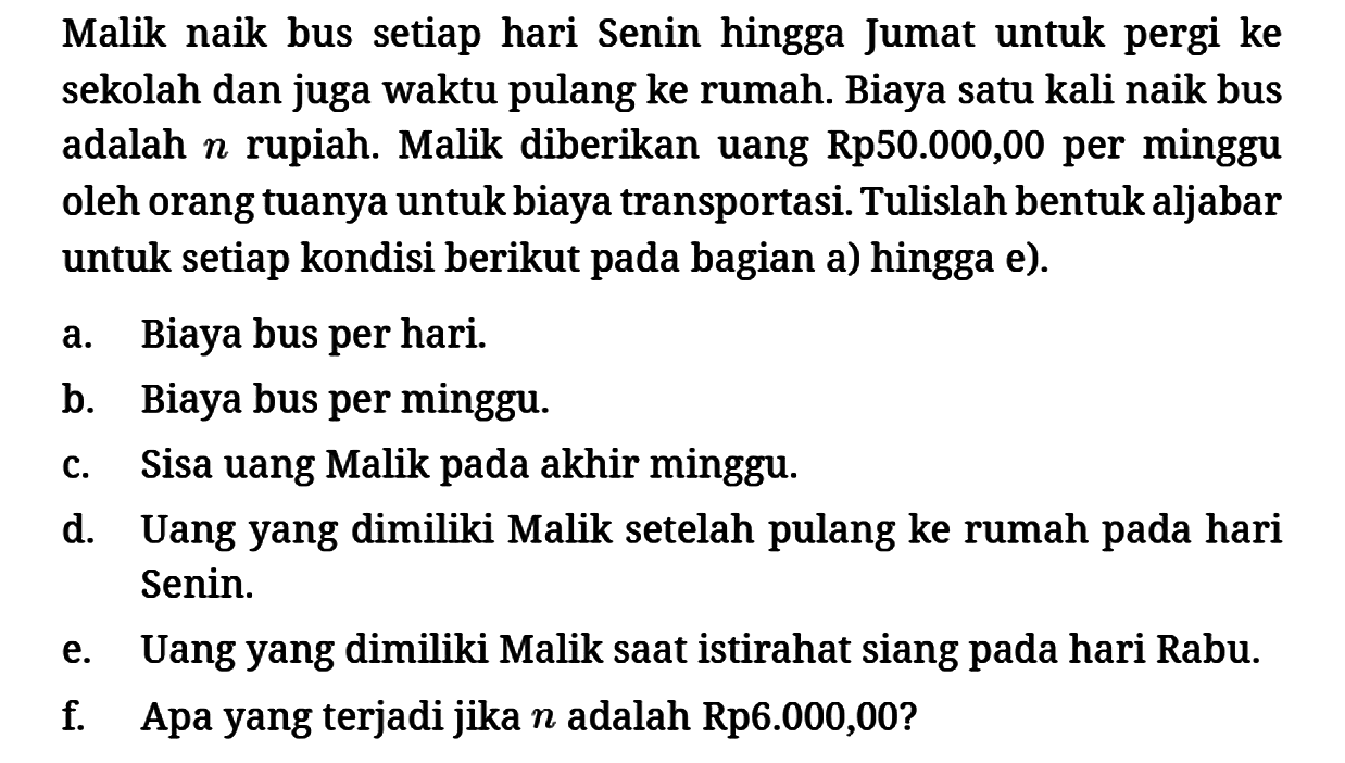 Malik naik bus setiap hari Senin hingga Jumat untuk pergi ke sekolah dan juga waktu pulang ke rumah. Biaya satu kali naik bus adalah n rupiah. Malik diberikan uang Rp50.000,00 per minggu oleh orang tuanya untuk biaya transportasi. Tulislah bentuk aljabar untuk setiap kondisi berikut pada bagian a) hingga e).
a. Biaya bus per hari.
b. Biaya bus per minggu.
c. Sisa uang Malik pada akhir minggu.
d. Uang yang dimiliki Malik setelah pulang ke rumah pada hari Senin.
e. Uang yang dimiliki Malik saat istirahat siang pada hari Rabu.
f. Apa yang terjadi jika n adalah Rp6.000,00? 