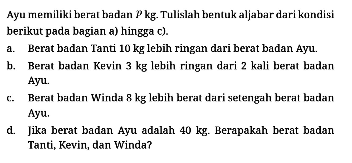 berikut pada bagian a) hingga c).
a. Berat badan Tanti 10 kg lebih ringan dari berat badan Ayu.
b. Berat badan Kevin 3 kg lebih ringan dari 2 kali berat badan Ayu.
c. Berat badan Winda 8 kg lebih berat dari setengah berat badan Ayu.
d. Jika berat badan Ayu adalah 40 kg. Berapakah berat badan Tanti, Kevin, dan Winda?