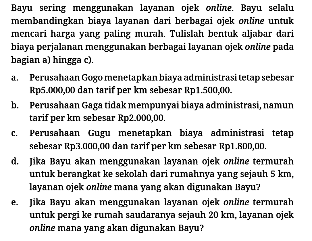 Bayu sering menggunakan layanan ojek online. Bayu selalu membandingkan biaya layanan dari berbagai ojek online untuk mencari harga yang paling murah. Tulislah bentuk aljabar dari biaya perjalanan menggunakan berbagai layanan ojek online pada bagian a) hingga c).
a. Perusahaan Gogo menetapkan biaya administrasi tetap sebesar Rp5.000,00 dan tarif per km sebesar Rp1.500,00.
b. Perusahaan Gaga tidak mempunyai biaya administrasi, namun tarif per km sebesar Rp 2.000,00.
c. Perusahaan Gugu menetapkan biaya administrasi tetap sebesar Rp 3.000,00 dan tarif per km sebesar Rp1.800,00 d. Jika Bayu akan menggunakan layanan ojek online termurah untuk berangkat ke sekolah dari rumahnya yang sejauh 5 km, layanan ojek online mana yang akan digunakan Bayu?
e. Jika Bayu akan menggunakan layanan ojek online termurah untuk pergi ke rumah saudaranya sejauh 20 km, layanan ojek online mana yang akan digunakan Bayu? 