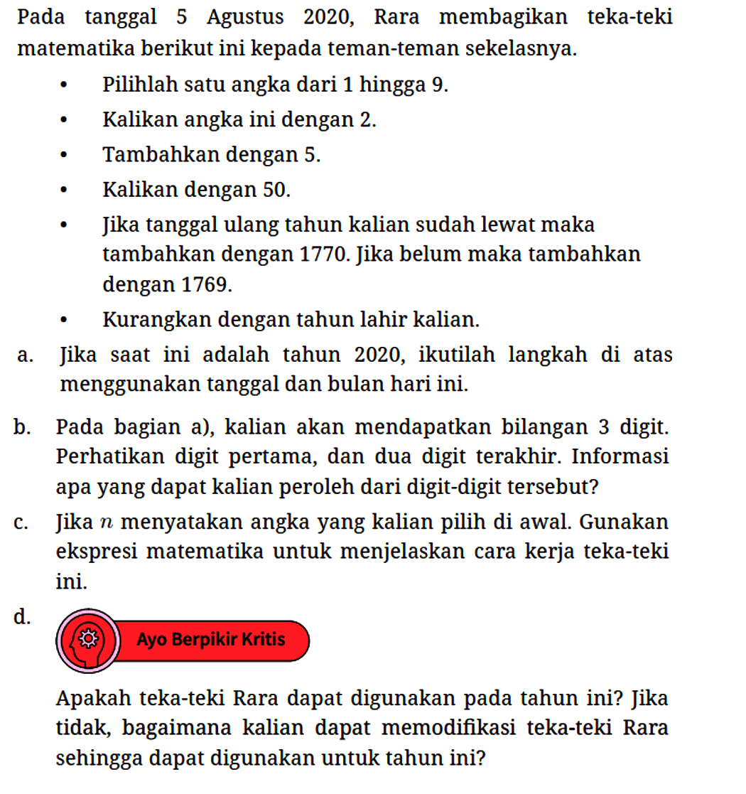 Pada tanggal 5 Agustus 2020, Rara membagikan teka-teki matematika berikut ini kepada teman-teman sekelasnya.
- Pilihlah satu angka dari 1 hingga 9.
- Kalikan angka ini dengan 2.
- Tambahkan dengan 5.
- Kalikan dengan 50.
- Jika tanggal ulang tahun kalian sudah lewat maka tambahkan dengan 1770. Jika belum maka tambahkan dengan 1769.
- Kurangkan dengan tahun lahir kalian.
a. Jika saat ini adalah tahun 2020, ikutilah langkah di atas menggunakan tanggal dan bulan hari ini.
b. Pada bagian a), kalian akan mendapatkan bilangan 3 digit. Perhatikan digit pertama, dan dua digit terakhir. Informasi apa yang dapat kalian peroleh dari digit-digit tersebut?
c. Jika  n  menyatakan angka yang kalian pilih di awal. Gunakan ekspresi matematika untuk menjelaskan cara kerja teka-teki ini.
d.
Ayo Berpikir Kritis
Apakah teka-teki Rara dapat digunakan pada tahun ini? Jika tidak, bagaimana kalian dapat memodifikasi teka-teki Rara sehingga dapat digunakan untuk tahun ini?