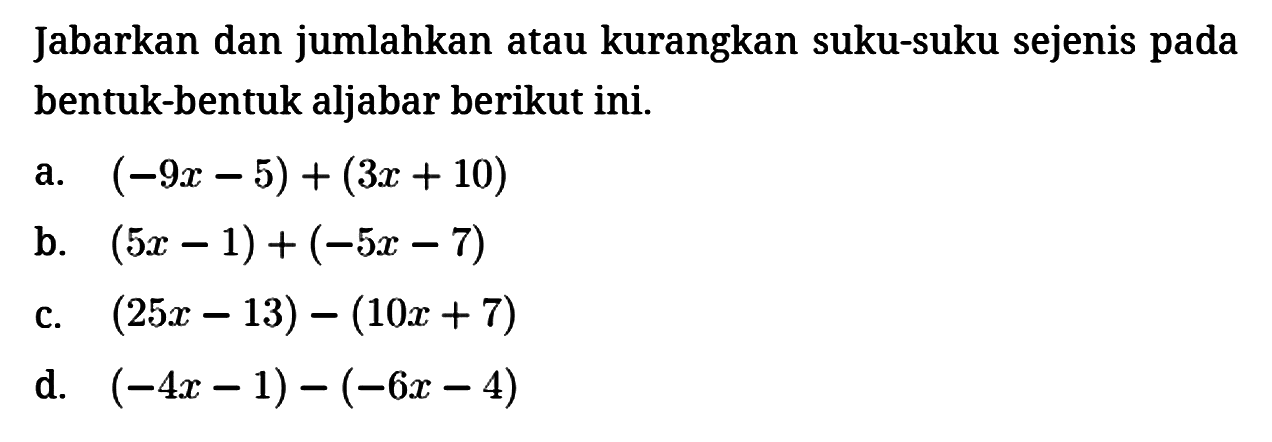 Jabarkan dan jumlahkan atau kurangkan suku-suku sejenis pada bentuk-bentuk aljabar berikut ini.
a. (-9x - 5) + (3x + 10) b. (5x - 1) + (-5x - 7) c. (25x - 13) - (10x + 7) d. (-4x - 1) - (-6x  -4) 