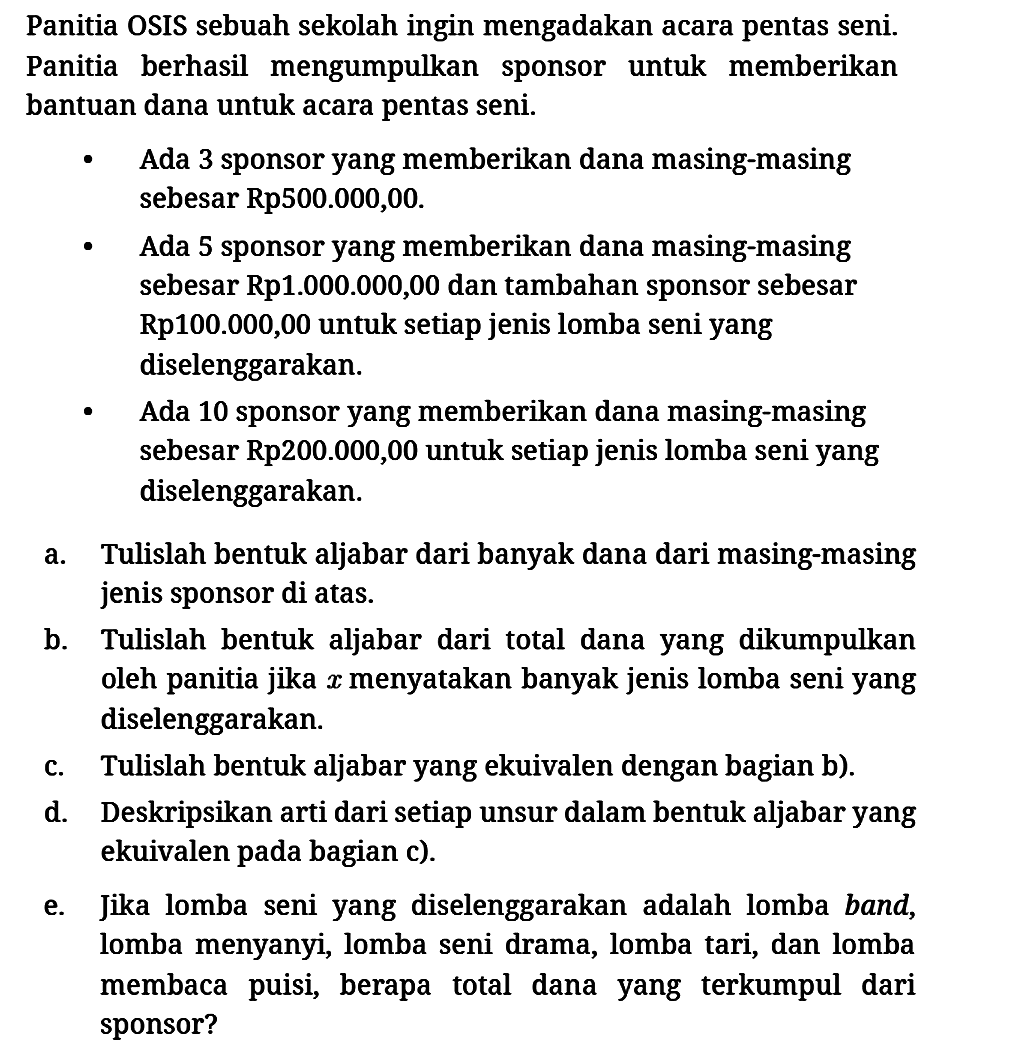 Panitia OSIS sebuah sekolah ingin mengadakan acara pentas seni. Panitia berhasil mengumpulkan sponsor untuk memberikan bantuan dana untuk acara pentas seni.
- Ada 3 sponsor yang memberikan dana masing-masing sebesar Rp500.000,00.
- Ada 5 sponsor yang memberikan dana masing-masing sebesar Rp1.000.000,00 dan tambahan sponsor sebesar Rp100.000,00 untuk setiap jenis lomba seni yang diselenggarakan.
- Ada 10 sponsor yang memberikan dana masing-masing sebesar Rp200.000,00 untuk setiap jenis lomba seni yang diselenggarakan.
a. Tulislah bentuk aljabar dari banyak dana dari masing-masing jenis sponsor di atas.
b. Tulislah bentuk aljabar dari total dana yang dikumpulkan oleh panitia jika  x  menyatakan banyak jenis lomba seni yang diselenggarakan.
c. Tulislah bentuk aljabar yang ekuivalen dengan bagian b).
d. Deskripsikan arti dari setiap unsur dalam bentuk aljabar yang ekuivalen pada bagian c).
e. Jika lomba seni yang diselenggarakan adalah lomba band, lomba menyanyi, lomba seni drama, lomba tari, dan lomba membaca puisi, berapa total dana yang terkumpul dari sponsor?