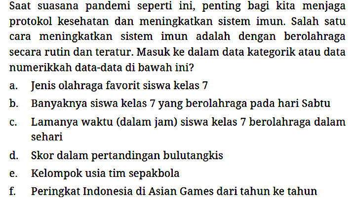 Saat suasana pandemi seperti ini, penting bagi kita menjaga protokol kesehatan dan meningkatkan sistem imun. Salah satu cara meningkatkan sistem imun adalah dengan berolahraga secara rutin dan teratur. Masuk ke dalam data kategorik atau data numerikkah data-data di bawah ini?
a. Jenis olahraga favorit siswa kelas 7
b. Banyaknya siswa kelas 7 yang berolahraga pada hari Sabtu
c. Lamanya waktu (dalam jam) siswa kelas 7 berolahraga dalam sehari
d. Skor dalam pertandingan bulutangkis
e. Kelompok usia tim sepakbola
f. Peringkat Indonesia di Asian Games dari tahun ke tahun