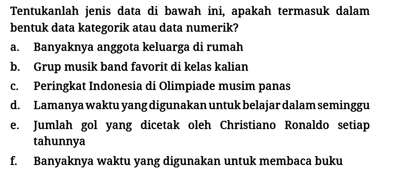 Tentukanlah jenis data di bawah ini, apakah termasuk dalam bentuk data kategorik atau data numerik?
a. Banyaknya anggota keluarga di rumah
b. Grup musik band favorit di kelas kalian
c. Peringkat Indonesia di Olimpiade musim panas
d. Lamanya waktu yang digunakan untuk belajar dalam seminggu
e. Jumlah gol yang dicetak oleh Christiano Ronaldo setiap tahunnya
f. Banyaknya waktu yang digunakan untuk membaca buku