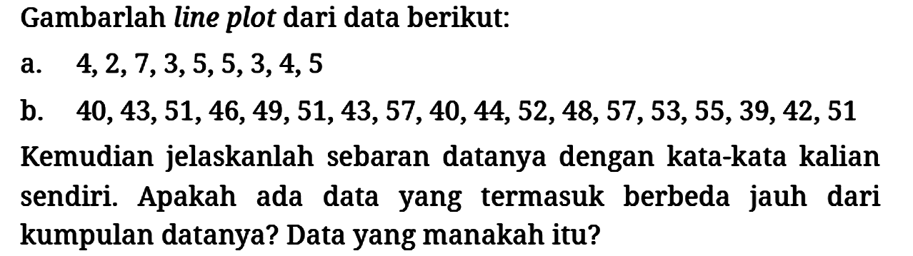 Gambarlah line plot dari data berikut:
a.  4, 2, 7, 3, 5, 5, 3, 4, 5 
b.  40, 43, 51, 46, 49, 51, 43, 57, 40, 44, 52, 48, 57, 53, 55, 39, 42, 51 
Kemudian jelaskanlah sebaran datanya dengan kata-kata kalian sendiri. Apakah ada data yang termasuk berbeda jauh dari kumpulan datanya? Data yang manakah itu?