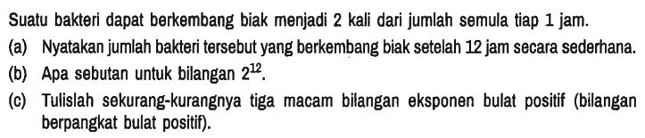 Suatu bakteri dapat berkembang biak menjadi 2 kali dari jumlah semula tiap 1 jam.
(a) Nyatakan jumlah bakteri tersebut yang berkembang biak setelah 12 jam secara sederhana.
(b) Apa sebutan untuk bilangan 2^12.
(c) Tulislah sekurang-kurangnya tiga macam bilangan eksponen bulat positif (bilangan berpangkat bulat positif).