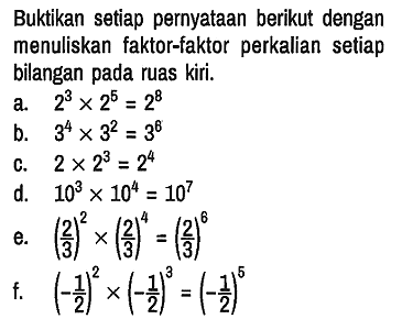 Buktikan setiap pernyataan berikut dengan menuliskan faktor-faktor perkalian setiap bilangan pada ruas kiri.
a. 2^3 x 2^5 = 2^8 
b. 3^4 x 3^2 = 3^6 
c. 2 x 2^3 = 2^4 
d. 10^3 x 10^4 = 10^7 
e. (2/3)^2 x(2/3)^4 = (2/3)^6 
f. (- 1/2)^2 x(- 1/2)^3 = (- 1/2)^5