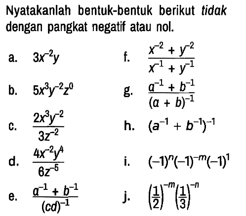 Nyatakanlah bentuk-bentuk berikut tidak dengan pangkat negatif atau nol.
a.  3 x^(-2) y 
f.  (x^(-2) + y^(-2))/(x^(-1) + y^(-1)) 
b.  5 x^3 y^(-2) z^0 
g.  (a^(-1) + b^(-1))/((a + b)^(-1)) 
c.  (2 x^3 y^(-2))/(3 z^(-2)) 
h.  (a^(-1)+b^(-1))^(-1) 
d.  (4 x^(-2) y^4)/(6 z^(-5)) 
i.  (-1)^n (-1)^(-m) (-1)^1 
e.  (a^(-1) + b^(-1))/((cd)^(-1)) 
j.  (1/2)^(-m) (1/3)^(-n)  