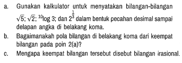 a. Gunakan kalkulator untuk menyatakan bilangan-bilangan akar(5); akar(2); 10log 3; dan 2^(1/3) dalam bentuk pecahan desimal sampai delapan angka di belakang koma.
b. Bagaimanakah pola bilangan di belakang koma dari keempat bilangan pada poin 2(a)?
c. Mengapa keempat bilangan tersebut disebut bilangan irasional.