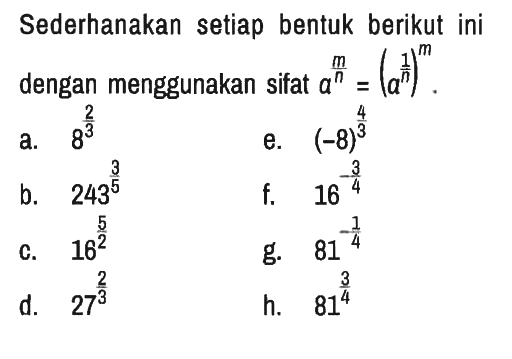 Sederhanakan setiap bentuk berikut ini dengan menggunakan sifat a^((m)/(n))=(a^((1)/(n)))^(m) .
a. 8^(2/3) 
e. (-8)^(4/3) 
b. 243^(3/5) 
f. 16^(- 3/4) 
c. 16^(5/2) 
g. 81^(- 1/4) 
d. 27^(2/3) 
h. 81^(3/4)