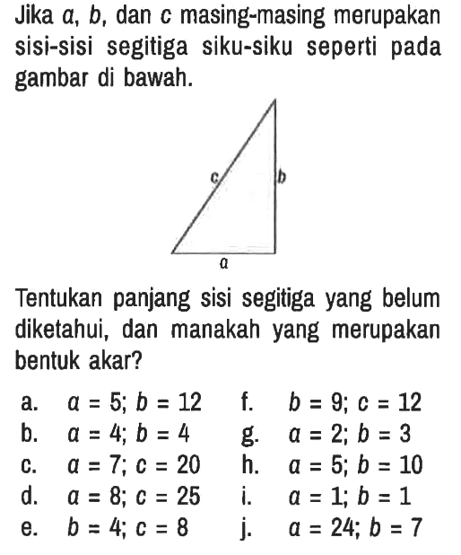 Jika  a, b , dan  c  masing-masing merupakan sisi-sisi segitiga siku-siku seperti pada gambar di bawah. a b c 
Tentukan panjang sisi segitiga yang belum diketahui, dan manakah yang merupakan bentuk akar?
a.   a=5 ; b=12 
f.   b=9 ; c=12 
b.  a=4 ; b=4 
g.   a=2 ; b=3 
c.  a=7 ; c=20 
h.  a=5 ; b=10 
d.   a=8 ; c=25 
i.   a=1 ; b=1 
e.  b=4 ; c=8 
j.   a=24 ; b=7 